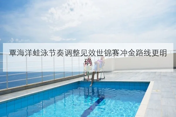覃海洋蛙泳节奏调整见效世锦赛冲金路线更明确